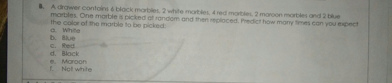 B. A drawer contains 6 black marbles, 2 white marbles, 4 red marbles, 2 maroon marbles and 2 blue marbles. One marble is picked at random and then replaced. Predict how many times can you expect the color of the marble to be picked: a.White b. Blue c. Red d. Black e. Maroon f. Not white