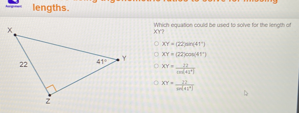 Assignment lengths. Which equation could be used to solve for the length of XY? XY=22sin 41 ° XY=22cos 41 ° XY=frac 22cos 41 ° XY=frac 22sin 41 °