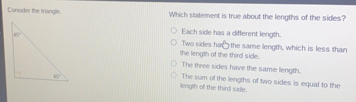 Consider the triangle. Which statement is true about the lengths of the sides? Each side has a different length. Two sides ha&the same length, which is less than the length of the third side. The three sides have the same length. The sum of the lengths of two sides is equal to the length of the third side.