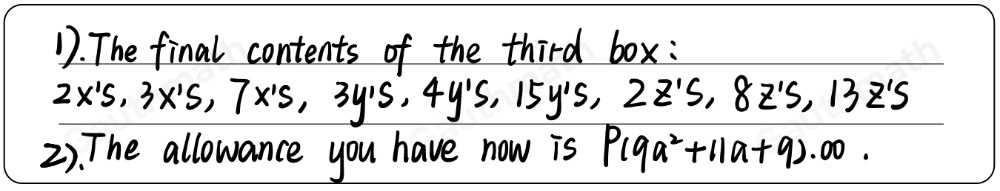 Solve Problem using GUFSA Method. 1 In the box of letters, there are 3 x's, 4 y`s, and 13 z's. In a second box, there are 7 x's, 15 y`s, and 2 z’s. The contents of the two boxes are put together in the third box which already contains 2 x’s, 3 y's and 8 z`s. What are the final contents of the third box? your module before going to Robinsons, how long will you travel? 2 During the face-to-face class your allowance is P14a2+2a+16.00 , but because of the pandemic you are in an online class and your parent decided to lessen your weekly allowance an amount of P5a2-9a+7 .00. How much allowance you have now'