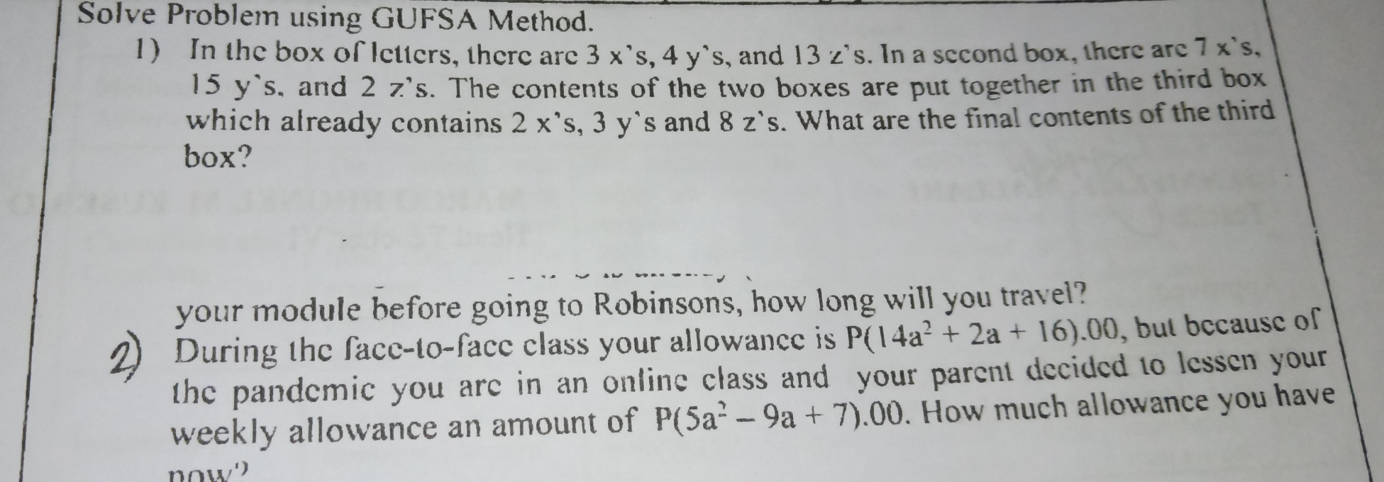 Solve Problem using GUFSA Method. 1 In the box of letters, there are 3 x's, 4 y`s, and 13 z's. In a second box, there are 7 x's, 15 y`s, and 2 z’s. The contents of the two boxes are put together in the third box which already contains 2 x’s, 3 y's and 8 z`s. What are the final contents of the third box? your module before going to Robinsons, how long will you travel? 2 During the face-to-face class your allowance is P14a2+2a+16.00 , but because of the pandemic you are in an online class and your parent decided to lessen your weekly allowance an amount of P5a2-9a+7 .00. How much allowance you have now'