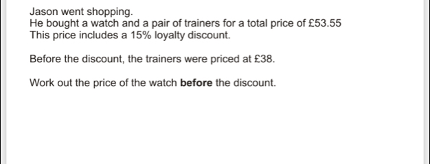 Jason went shopping. He bought a watch and a pair of trainers for a total price of £53.55 This price includes a 15% loyalty discount. Before the discount, the trainers were priced at £38. Work out the price of the watch before the discount.