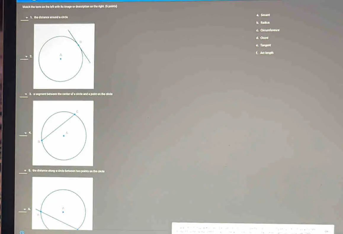 Match the term on the left with its image or description on the right. 6 points . Secant 1. the distance around a circle h. Radius Cércumference Chord Tangent f, Arc length 3.s segment between the center of a circle and a point on the circle 5. the distance along a circle between two poinss on the circle