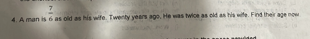 4. A man is 7/6 as old as his wife. Twenty years ago, He was twice as old as his wife. Find their age now.