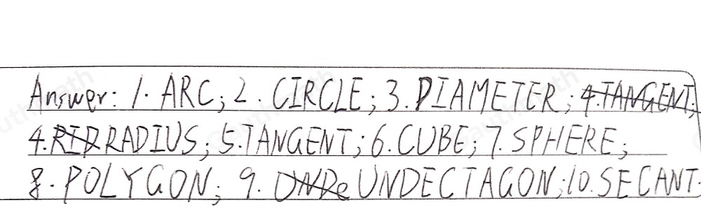 IDENTIFICATION Directions: Read each statement carefully. Identify what is being asked. Write your answer on the space provided before each number. WRITE LEGIBLY- MEANING ALL CAPS. 1. It is a part or portion of the circumference of the circle. 2. It is a set of all points in a plane that are equidistant from a fixed point 3. A chord that passes through the center. It is twice the measure of the radius. 4. It is a line segment from the center to any points on the circle _ 5, A line segment, a line, or ray that intersects a circle at exactly one point _6. It is an object which looks like solid box-shaped that has six identical square faces 7. It is a ball-like shape wherein it has curve surface, no edge and no vertex _ 8. These are closed plane figure that formed by the line segments that meet only at their endpoints. 9. A polygon with 11 sides. 10. It is a line segment, a line, or ray that intersects a circle at exactly two points