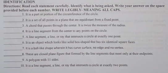 IDENTIFICATION Directions: Read each statement carefully. Identify what is being asked. Write your answer on the space provided before each number. WRITE LEGIBLY- MEANING ALL CAPS. 1. It is a part or portion of the circumference of the circle. 2. It is a set of all points in a plane that are equidistant from a fixed point 3. A chord that passes through the center. It is twice the measure of the radius. 4. It is a line segment from the center to any points on the circle _ 5, A line segment, a line, or ray that intersects a circle at exactly one point _6. It is an object which looks like solid box-shaped that has six identical square faces 7. It is a ball-like shape wherein it has curve surface, no edge and no vertex _ 8. These are closed plane figure that formed by the line segments that meet only at their endpoints. 9. A polygon with 11 sides. 10. It is a line segment, a line, or ray that intersects a circle at exactly two points