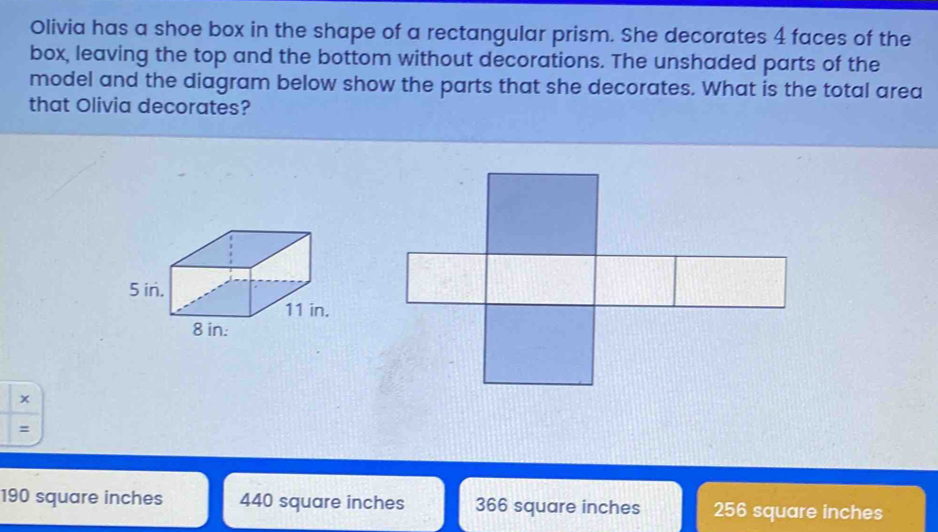 Olivia has a shoe box in the shape of a rectangular prism. She decorates 4 faces of the box, leaving the top and the bottom without decorations. The unshaded parts of the model and the diagram below show the parts that she decorates. What is the total area that Olivia decorates? x = 190 square inches 440 square inches 366 square inches 256 square inches