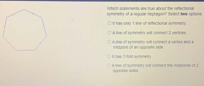 Which statements are true about the reflectional symmetry of a regular heptagon? Select two options. It has only 1 line of reflectional symmetry. A line of symmetry will connect 2 vertices. A line of symmetry will connect a vertex and a midpoint of an opposite side. It has 7-fold symmetry. A line of symmetry will connect the midpoints of 2 opposite sides.