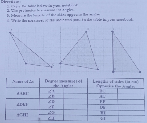 Directions: 1. Copy the table below in your notebook. 2. Use protractor to measure the angles. 3. Measure the lengths of the sides opposite the angles. 4. Write the measures of the indicated parts in the table in your notebook.