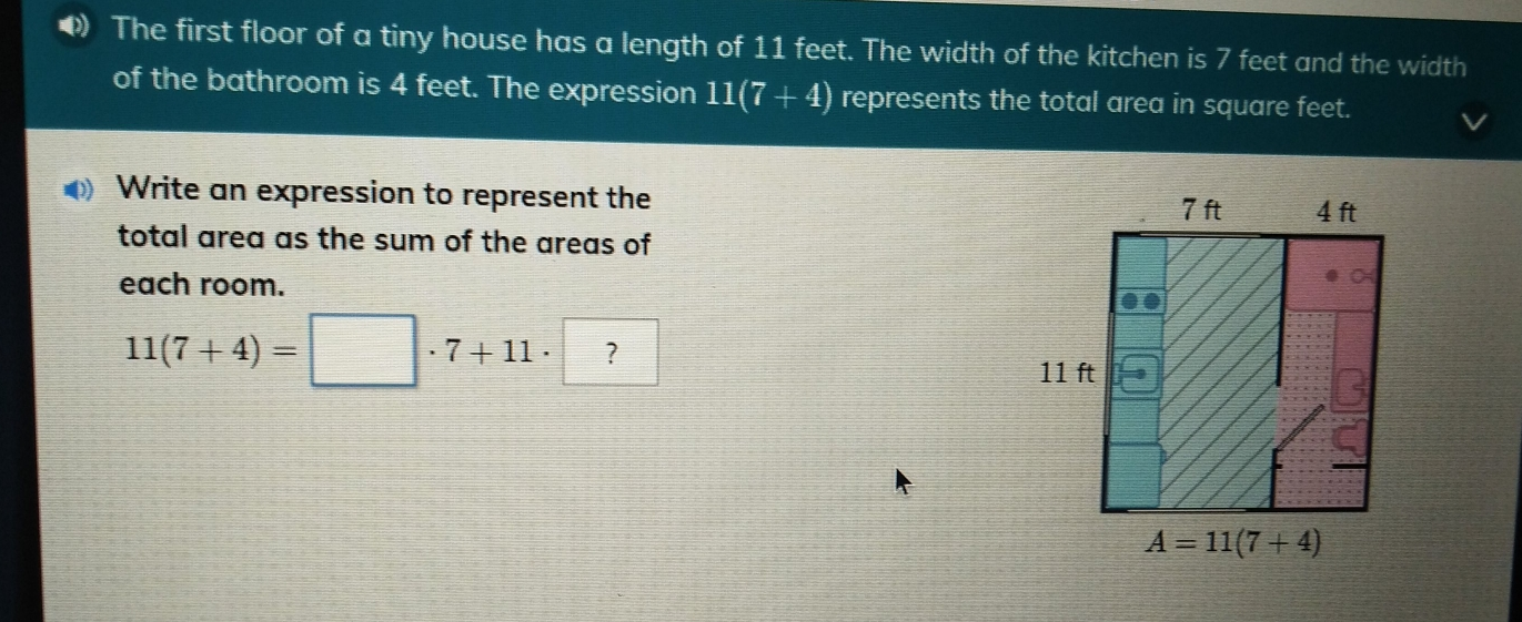 The first floor of a tiny house has a length of 11 feet. The width of the kitchen is 7 feet and the width of the bathroom is 4 feet. The expression 117+4 represents the total area in square feet. Write an expression to represent the total area as the sum of the areas of each room. 117+4= 7+11 . ？