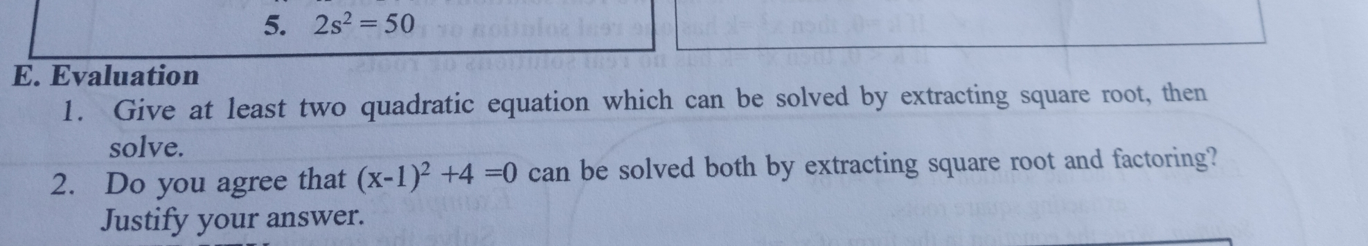 5. 2s2=50 E. Evaluation 1. Give at least two quadratic equation which can be solved by extracting square root, then solve. 2. Do you agree that x-12+4=0 can be solved both by extracting square root and factoring? Justify your answer.