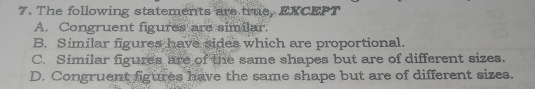 7. The following statements are true, EXCEPT A. Congruent figures are similar. B. Similar figures have sides which are proportional. C. Similar figures are of the same shapes but are of different sizes. D. Congruent figures have the same shape but are of different sizes.