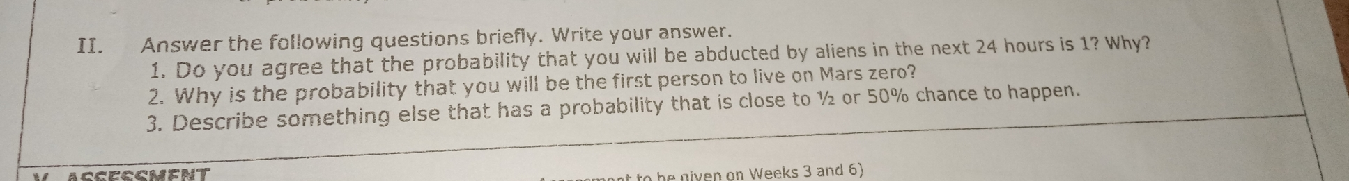 II. Answer the following questions briefly. Write your answer. 1. Do you agree that the probability that you will be abducted by aliens in the next 24 hours is 1? Why? 2. Why is the probability that you will be the first person to live on Mars zero? 3. Describe something else that has a probability that is close to ½ or 50% chance to happen. nt to he niven on Weeks 3 and 6