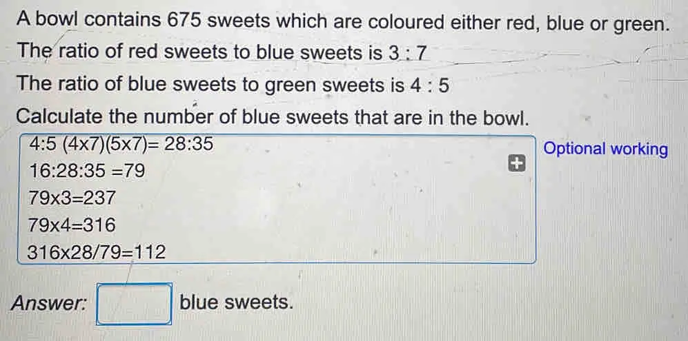 A bowl contains 675 sweets which are coloured either red, blue or green. The ratio of red sweets to blue sweets is 3:7 The ratio of blue sweets to green sweets is 4:5 Calculate the number of blue sweets that are in the bowl. 4:54 * 75 * 7=28:35 Optional working 16:28:35=79 79 * 3=237 79 * 4=316 316 * 28/79=112 Answer: blue sweets.