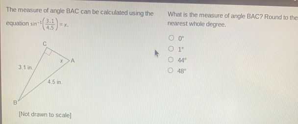 The measure of angle BAC can be calculated using the What is the measure of angle BAC? Round to the equation sin -1 3.1/4.5 =x. nearest whole degree. 0 ° 1 ° 44 ° 48 ° [Not drawn to scale]