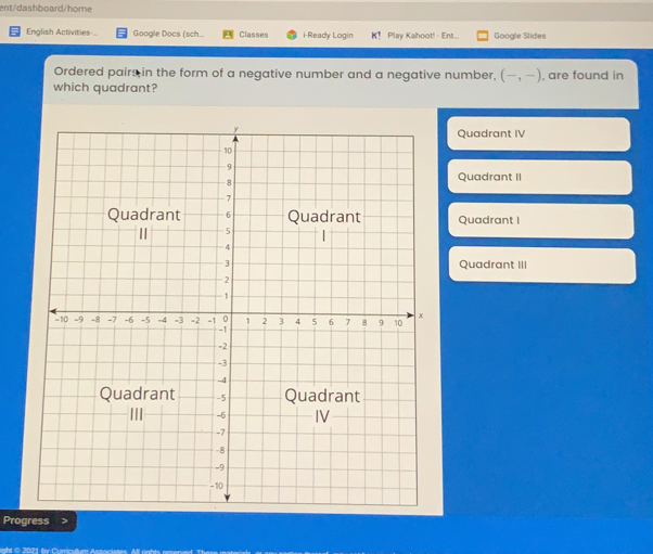 ent/dashboard/home English Activities Google Docs sch.. Classes i-Ready Loain K！ Play Kahoot! - Ent... Google Slides Ordered pairsin the form of a negative number and a negative number, -,- , are found in which quadrant? Quadrant IV Quadrant II QuadrantI Quadrant III Progress