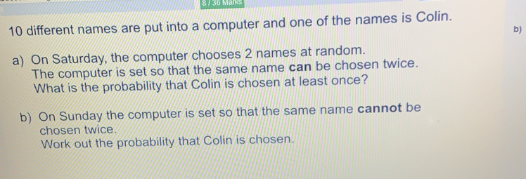 /36 M 10 different names are put into a computer and one of the names is Colin. b a On Saturday, the computer chooses 2 names at random. The computer is set so that the same name can be chosen twice. What is the probability that Colin is chosen at least once? b On Sunday the computer is set so that the same name cannot be chosen twice. Work out the probability that Colin is chosen.