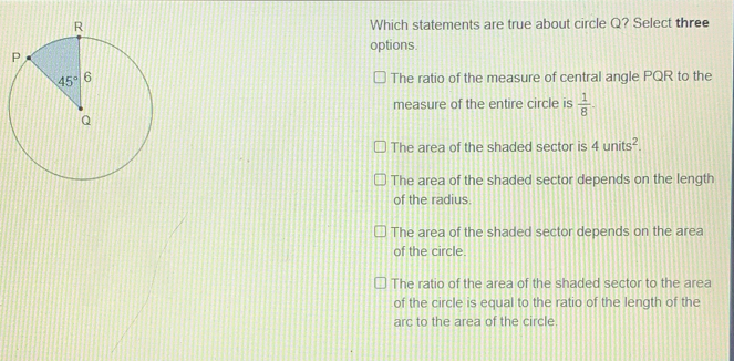 Which statements are true about circle Q? Select three options The ratio of the measure of central angle PQR to the measure of the entire circle is 1/8 The area of the shaded sector is 4 units2 The area of the shaded sector depends on the length of the radius. The area of the shaded sector depends on the area of the circle The ratio of the area of the shaded sector to the area of the circle is equal to the ratio of the length of the arc to the area of the circle