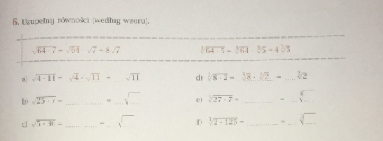 6. Uzupelnij równości wedlug wzoru. square root of 64-7= square root of 64 . square root of 7-8 square root of 7 cube root of64 . 5=cube root of64 . cube root of5=4cube root of5 a square root of 4 . 11= square root of 4 ∴ square root of 11,- square root of 11 d cube root of8 . 2= 383 * cube root of2 =-cube root of2 b square root of 25 . 7=......= square root of ... e square root of [1]27 . 7=..................................... c square root of 5 . 36=- . s - . s -...... square root of ... cube root of2 . 125=frac .-................................................................................................................................................