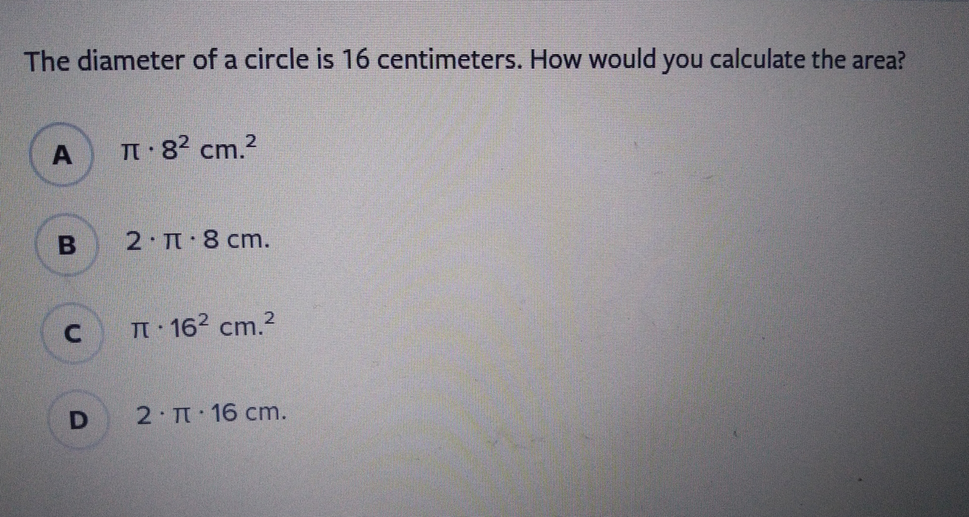 The diameter of a circle is 16 centimeters. How would you calculate the area? π . 82 cm.2 B 2 . π . 8 cm C π . 162 cm. D 2 . π . 16 cm