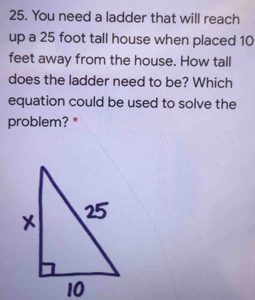 25. You need a ladder that will reach up a 25 foot tall house when placed 10 feet away from the house. How tall does the ladder need to be? Which equation could be used to solve the problem? * 10