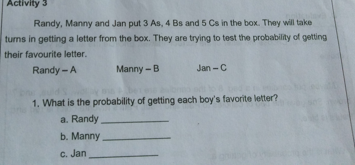 Activity 3 Randy, Manny and Jan put 3 As, 4 Bs and 5 Cs in the box. They will take turns in getting a letter from the box. They are trying to test the probability of getting their favourite letter. Randy - A Manny - B Jan-C 1. What is the probability of getting each boy's favorite letter? a. Randy b. Manny c. Jan