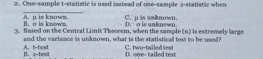 2. One-sample t-statistic is used instead of one-sample z-statistic when _ A. μ is known. C. μ is unknown. B. o is known. D.σ is unknown. 3. Based on the Central Limit Theorem, when the sample n is extremely large and the variance is unknown, what is the statistical test to be used? A. t-test C. two-tailed test B. z-test D. one- tailed test