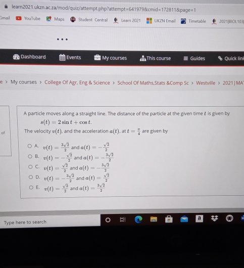 learn2021.ukzn.ac.za/mod/quiz/attempt.php?attempt=641979&cmid=172811&page=1 smail YouTube Maps Student Centrall Lean 2021 UKZN Fmail Timetable 20218IOL103 9e Dashboard Events l My courses This course Guides & Quick link e > My courses > College Of Agr. Eng & Science > School Of Maths,Stats &Comp Sc > Westville > 2021 | MA A particle moves along a straight line. The distance of the particle at the given time t is given by st=2sin t+cos t qí The velocity vt , and the acceleration at , at t=frac π 4 are given by A, vt=frac 3 square root of 22 anc at=-frac square root of 22 B. vt=-frac square root of 22 and at=-frac 3 square root of 22 C. vt=frac square root of 22 and at=-frac 3 square root of 22 D. vt=-frac 3 square root of 22 and at=frac square root of 22 E, vt=frac square root of 22 and at=frac 3 square root of 22 Type here to search