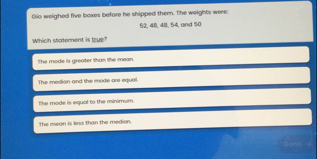 Gio weighed five boxes before he shipped them. The weights were: 52, 48, 48, 54, and 50 Which statement is true? The mode is greater than the mean. The median and the mode are equal. The mode is equal to the minimum. The mean is less than the median. Done >