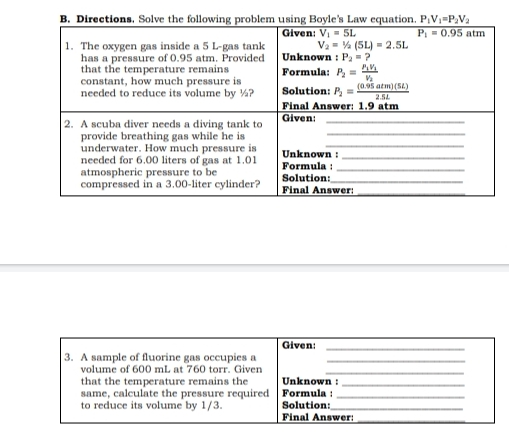 Given: 3. A sample of fluorine gas occupies a volume of 600 ml , at 760 torr. Given that the temperature remains the Unknown : same, calculate the pressure required Formula : to reduce its volume by 1/3. Solution: Final Answer: