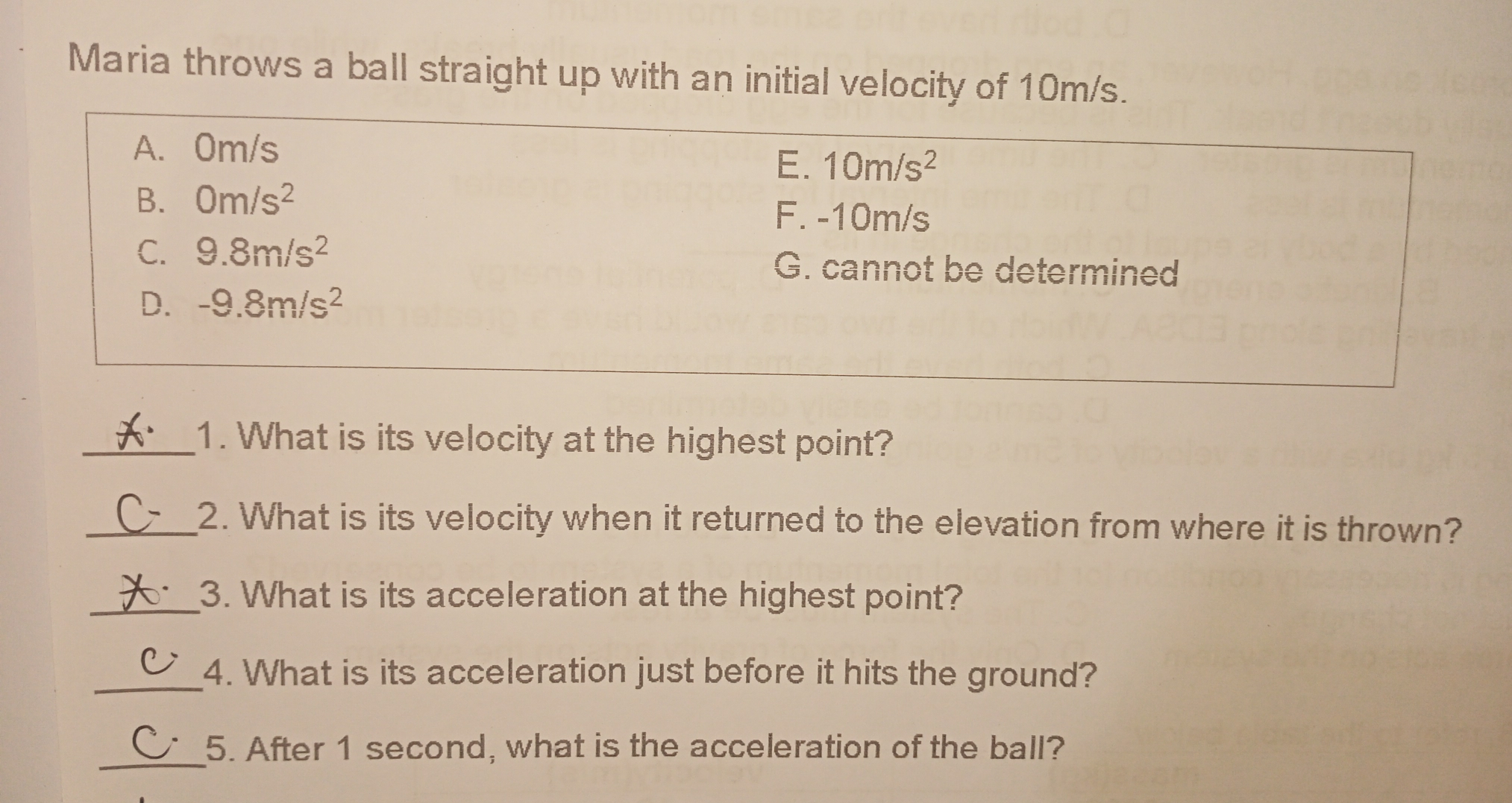 Maria throws a ball straight up with an initial velocity of 10m/s. A.Om/s E. 10m/s2 B. 0m/s2 F. -10m/s C. 9.8m/s2 G. cannot be determined D. -9.8m/s2 1. What is its velocity at the highest point? 2. What is its velocity when it returned to the elevation from where it is thrown? 3. What is its acceleration at the highest point? 4. What is its acceleration just before it hits the ground? 5. After 1 second, what is the acceleration of the ball?