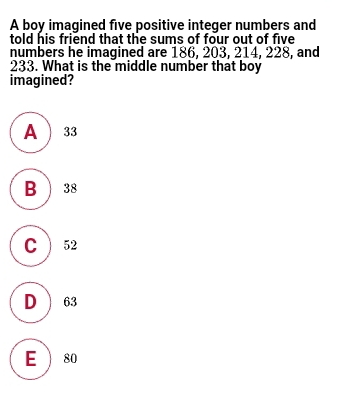 A boy imagined five positive integer numbers and told his friend that the sums of four out of five numbers he imagined are 186, 203, 214, 228, and 233. What is the middle number that boy imagined? A 33 B 38 C 52 D 63 E 80