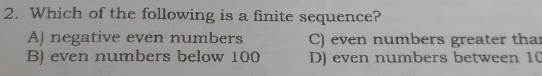 2. Which of the following is a finite sequence? A negative even numbers C even numbers greater tha B even numbers below 100 D even numbers between 10