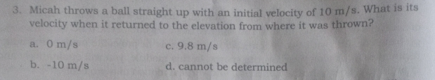 3. Micah throws a ball straight up with an initial velocity of 10 m/s. What is its velocity when it returned to the elevation from where it was thrown? a. 0 m/s c. 9.8 m/s b. -10 m/s d. cannot be determined