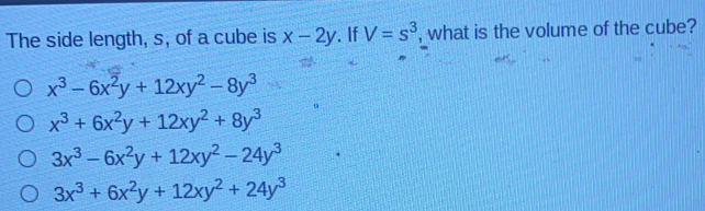 The side length, s, of a cube is x-2y . if V=s3 , what is the volume of the cube? x3-6x2y+12xy2-8y3 x3+6x2y+12xy2+8y3 3x3-6x2y+12xy2-24y3 3x3+6x2y+12xy2+24y3