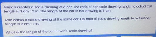 Megan creates a scale drawing of a car. The ratio of her scale drawing length to actual car length is 3 cm:2 m . The length of the car in her drawing is 6 cm. Ivan draws a scale drawing of the same car. His ratio of scale drawing length to actual car length is 2 cm:1 m What is the length of the car in Ivan's scale drawing?
