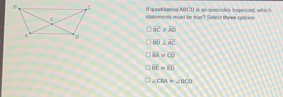 If quadrilateral ABCD is an isosceles trapezoid, which statements must be true? Select three options overline BC / overline AD overline BDbot overline AC overline BA ≌ overline CD overline BE ≌ overline ED angle CBA ≌ angle BCD