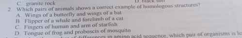 C. granite rock 2. Which pairs of animals shows a correct example of homologous structures? A. Wings of a butterfly and wings of a bat B. Flipper of a whale and forelimb of a cat C. Fingers of human and arm of starfish D. Tongue of frog and proboscis of mosquito f diffemnces in aming acid sequence, which pair of organisms is le