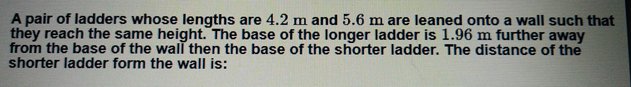 A pair of ladders whose lengths are 4.2 m and 5.6 m are leaned onto a wall such that they reach the same height. The base of the longer ladder is 1.96 m further away from the base of the wall then the base of the shorter ladder. The distance of the shorter ladder form the wall is: