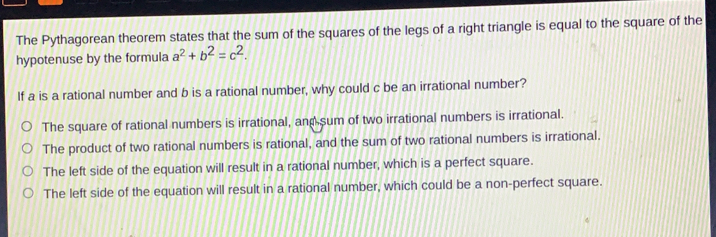 The Pythagorean theorem states that the sum of the squares of the legs of a right triangle is equal to the square of the hypotenuse by the formula a2+b2=c2 If a is a rational number and b is a rational number, why could c be an irrational number? The square of rational numbers is irrational, and sum of two irrational numbers is irrational. The product of two rational numbers is rational, and the sum of two rational numbers is irrational. The left side of the equation will result in a rational number, which is a perfect square. The left side of the equation will result in a rational number, which could be a non-perfect square.