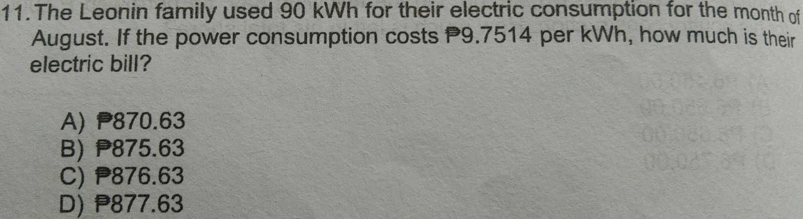 11. The Leonin family used 90 kWh for their electric consumption for the month off August. If the power consumption costs P9.7514 per kWh, how much is their electric bill? A P870.63 B P875.63 C P876.63 D P877.63
