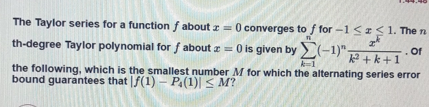 The Taylor series for a function f about x=0 converges to f for -1 ≤ q x ≤ q 1 . The n th-degree Taylor polynomial for f about x=0 is given by sumlimits _k=1n-1nfrac xkk2+k+1 . Of the following, which is the smallest number M for which the alternating series error bound guarantees that |f1-P_41| ≤ q M