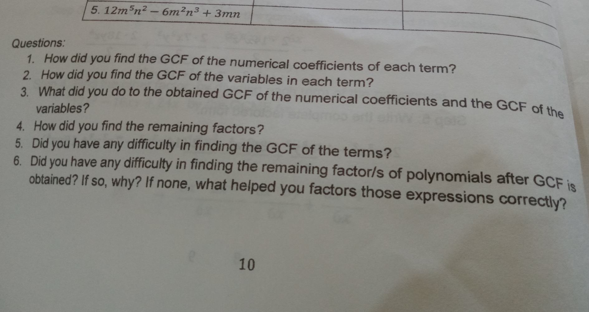 Questions: 1. How did you find the GCF of the numerical coefficients of each term? 2. How did you find the GCF of the variables in each term? 3. What did you do to the obtained GCF of the numerical coefficients and the GCF of the variables? 4. How did you find the remaining factors? 5. Did you have any difficulty in finding the GCF of the terms? 6. Did you have any difficulty in finding the remaining factor/s of polynomials after GCF is obtained? If so, why? If none, what helped you factors those expressions correctly? 10