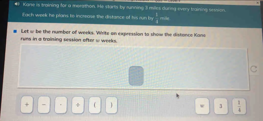 Kane is training for a marathon. He starts by running 3 miles during every training session. Each week he plans to increase the distance of his run by 1/4 mile. Let w be the number of weeks. Write an expression to show the distance Kane runs in a training session after w weeks. + _ ÷ w 3 1/4