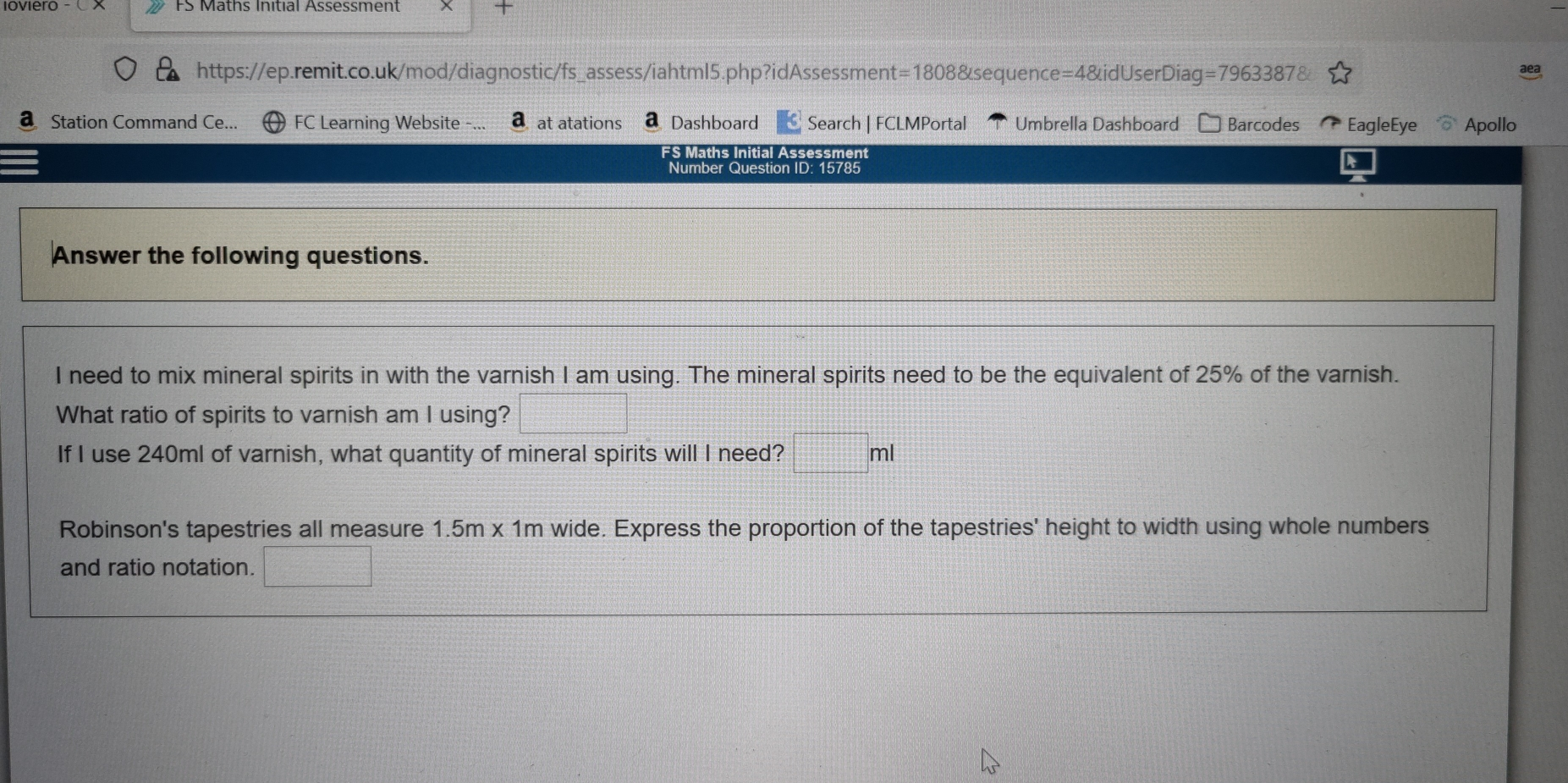× https://ep.remit.co.uk/mod/diagnostic/fs_assess/iahtml5.php?idAssessment=1808&sequence=4&idUserDiag =79633878 Station Command Ce... FC Learning Website -... a at atations Dashboard Search | FCLMPortal Umbrella Dashboard Barcodes EagleEye Apollo ES Maths Initial Assessment Number Question ID: 15785 Answer the following questions. I need to mix mineral spirits in with the varnish I am using. The mineral spirits need to be the equivalent of 25% of the varnish. What ratio of spirits to varnish am I using? square If I use 240ml of varnish, what quantity of mineral spirits will I need? square ml Robinson's tapestries all measure 1.5m x 1m wide. Express the proportion of the tapestries' height to width using whole numbers and ratio notation. square