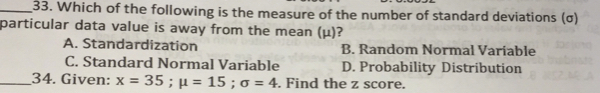 33. Which of the following is the measure of the number of standard deviations σ particular data value is away from the mean μ? A. Standardization B. Random Normal Variable C. Standard Normal Variable D. Probability Distribution 34. Given: x=35 : mu =15 : sigma =4 . Find the z score.