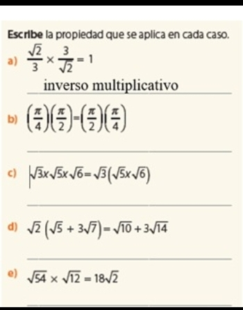 Escribe la propiedad que se aplica en cada caso. a frac square root of 23 * frac 3 square root of 2=1 inverso multiplicativo b frac π 4frac π 2=frac π 2frac π 4 _ c square root of 3x square root of 5x square root of 6= square root of 3 square root of 5x square root of 6 _ d square root of 2 square root of 5+3 square root of 7= square root of 10+3 square root of 14 _ e square root of 54 * square root of 12=18 square root of 2 _