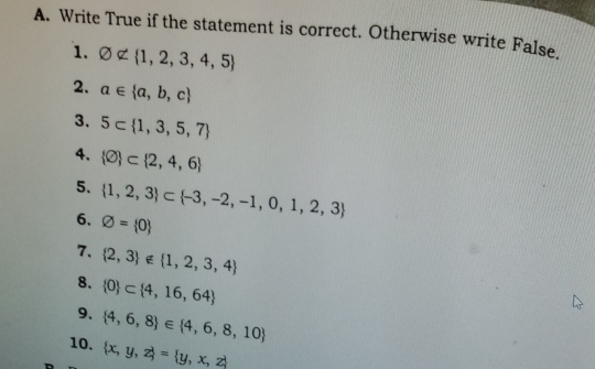 A. Write True if the statement is correct. Otherwise write False. 1. varnothing ∉ 1,2,3,4,5 2. a ∈ a,b,c 3. 5subset 1,3,5,7 4. varnothing subset 2,4,6 5. 1,2,3 subset -3,-2,-1,0,1,2,3 6. varnothing = 0 7. 2,3 ∉ 1,2,3,4 8. 0 subset 4,16,64 9. 10. 4,6,8 ∈ 4,6,8,10 x,y,z = y,x,z