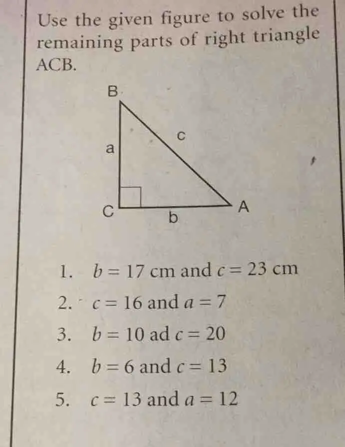 Use the given figure to solve the remaining parts of right triangle ACB. 1. b=17cm and c=23cm 2. - c=16 and a=7 3. b=10 ad c=20 4. b=6 and c=13 5. c=13 and a=12