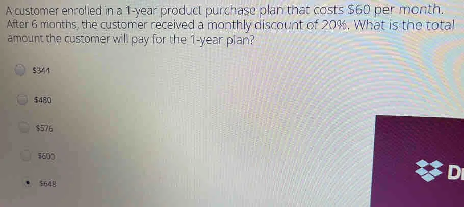 A customer enrolled in a 1-year product purchase plan that costs $ 60 per month.. After 6 months, the customer received a monthly discount of 20%. What is the totall amount the customer will pay for the 1-year plan? $ 344 $ 480 $ 576 5600 5648